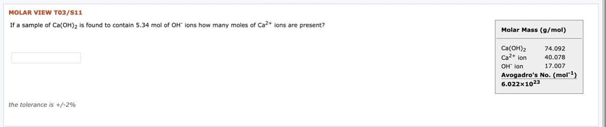 MOLAR VIEW T03/S11
If a sample of Ca(OH), is found to contain 5.34 mol of OH" ions how many moles of Ca2+ ions are present?
Molar Mass (g/mol)
Ca(OH)2
Ca2+ ion
74.092
40.078
OH" ion
17.007
Avogadro's No. (mol-1)
6.022x1023
the tolerance is +/-2%
