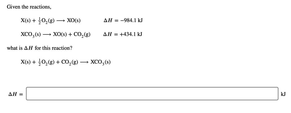 Given the reactions,
X(s) + 0,(g) –
XO(s)
ΔΗ
= -984.1 kJ
XCO, (s) → XO(s) + CO,(g)
ΔΗ+434.1 kI
what is AH for this reaction?
X(s) + 0,(g) + CO,(g) → XCO,(s)
ΔΗΞ
kJ
