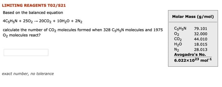 LIMITING REAGENTS T02/S21
Based on the balanced equation
Molar Mass (g/mol)
4C5H5N + 2502 - 20CO2 + 10H20 + 2N2
CSH5N
02
CO2
H20
N2
79.101
calculate the number of CO2 molecules formed when 328 C5H5N molecules and 1975
02 molecules react?
32.000
44.010
18.015
28.013
Avogadro's No.
6.022x1023 mol1
exact number, no tolerance
