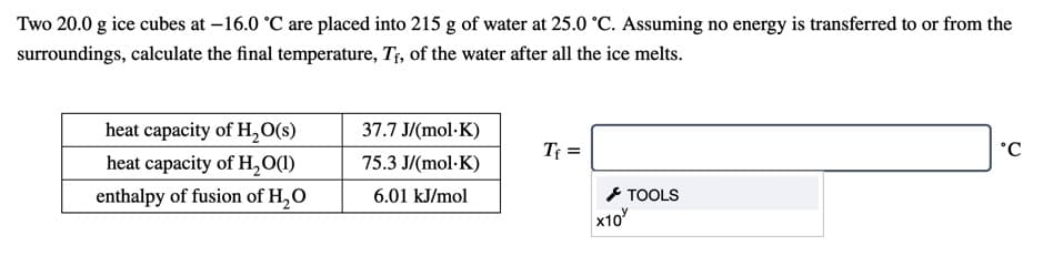 Two 20.0 g ice cubes at –16.0 °C are placed into 215 g of water at 25.0 °C. Assuming no energy is transferred to or from the
surroundings, calculate the final temperature, Tf, of the water after all the ice melts.
heat capacity of H,O(s)
37.7 J/(mol·K)
T; :
°C
heat capacity of H,O(1)
75.3 J/(mol·K)
- TOOLS
x10
enthalpy of fusion of H,O
6.01 kJ/mol
