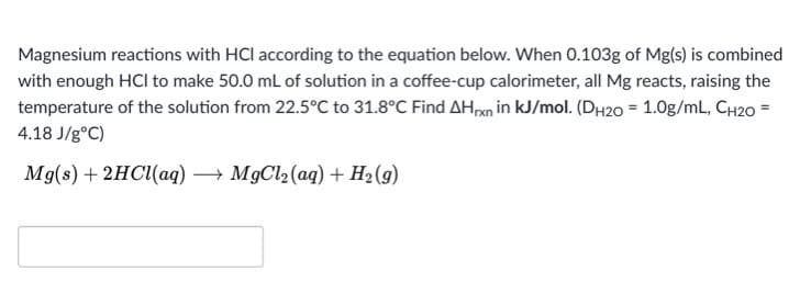Magnesium reactions with HCl according to the equation below. When 0.103g of Mg(s) is combined
with enough HCI to make 50.0 mL of solution in a coffee-cup calorimeter, all Mg reacts, raising the
temperature of the solution from 22.5°C to 31.8°C Find AH,an in kJ/mol. (DH20 = 1.0g/mL, CH20 =
4.18 J/g°C)
Mg(s) + 2HC(aq) → MgCl2(aq) + H2 (g)

