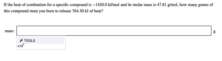 If the heat of combustion for a specific compound is – 1420.0 kJ/mol and its molar mass is 47.81 g/mol, how many grams of
this compound must you burn to release 764.30 kJ of heat?
mass:
g
* TOOLS
x10
