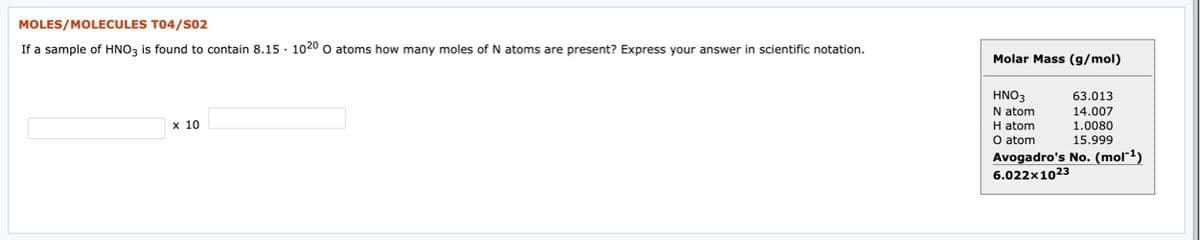 MOLES/MOLECULES T04/s02
If a sample of HNO, is found to contain 8.15 · 1020 o atoms how many moles of N atoms are present? Express your answer in scientific notation.
Molar Mass (g/mol)
HNO3
63.013
N atom
H atom
O atom
Avogadro's No. (mol-1)
6.022x1023
14.007
1.0080
15.999
x 10
