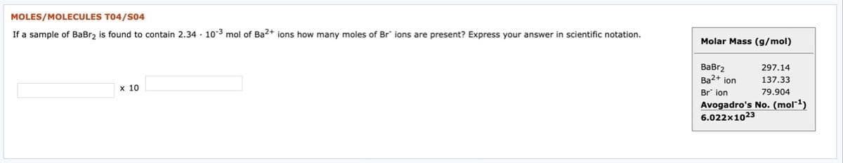 MOLES/MOLECULES T04/S04
If a sample of BaBr, is found to contain 2.34 · 10-3 mol of Ba2+ ions how many moles of Br" ions are present? Express your answer in scientific notation.
Molar Mass (g/mol)
ВаBrz
Ba2+ ion
297.14
137.33
х 10
Br ion
79.904
Avogadro's No. (mol"1)
6.022x1023
