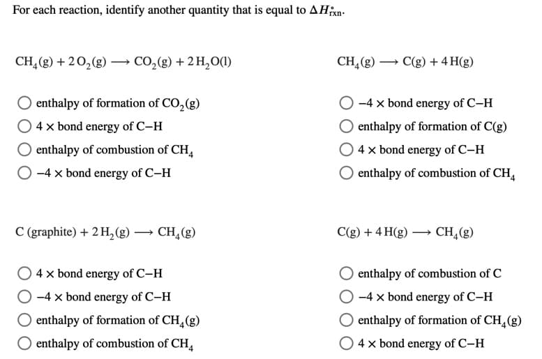 For each reaction, identify another quantity that is equal to AHn.
CH,(g) + 20,(g) → CO,(g) + 2 H,0(1)
CH,(g) → C(g) + 4 H(g)
O enthalpy of formation of CO, (g)
-4 x bond energy of C-H
4 x bond energy of C-H
enthalpy of formation of C(g)
O enthalpy of combustion of CH
4 x bond energy of C–H
O -4 x bond energy of C–H
O enthalpy of combustion of CH,
C (graphite) + 2 H,(g)
→ CH,(g)
C(g) + 4 H(g) → CH,(g)
O 4x bond energy of C-H
O -4 x bond energy of C-H
enthalpy of combustion of C
O -4 x bond energy of C-H
O enthalpy of formation of CH,(g)
O enthalpy of formation of CH,(g)
enthalpy of combustion of CH,
4 x bond energy of C-H
