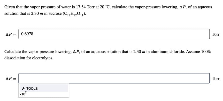 Given that the vapor pressure of water is 17.54 Torr at 20 °C, calculate the vapor-pressure lowering, AP, of an aqueous
solution that is 2.30 m in sucrose (C1,H2011).
AP =
0.6978
Torr
Calculate the vapor-pressure lowering, AP, of an aqueous solution that is 2.30 m in aluminum chloride. Assume 100%
dissociation for electrolytes.
ΔΡ-
Torr
- TOOLS
x10
