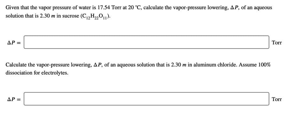 Given that the vapor pressure of water is 17.54 Torr at 20 °C, calculate the vapor-pressure lowering, AP, of an aqueous
solution that is 2.30 m in sucrose (C,,H,01).
AP =
Torr
Calculate the vapor-pressure lowering, AP, of an aqueous solution that is 2.30 m in aluminum chloride. Assume 100%
dissociation for electrolytes.
AP =
Torr
