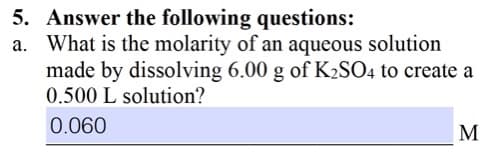 5. Answer the following questions:
a. What is the molarity of an aqueous solution
made by dissolving 6.00 g of KSO4 to create a
0.500 L solution?
0.060
M
