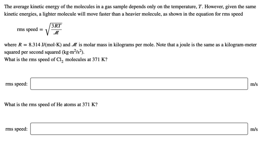 The average kinetic energy of the molecules in a gas sample depends only on the temperature, T. However, given the same
kinetic energies, a lighter molecule will move faster than a heavier molecule, as shown in the equation for rms speed
3RT
rms speed =
where R = 8.314 J/(mol·K) and M is molar mass in kilograms per mole. Note that a joule is the same as a kilogram-meter
squared per second squared (kg-m²/s²).
What is the rms speed of Cl, molecules at 371 K?
rms speed:
m/s
What is the rms speed of He atoms at 371 K?
rms speed:
m/s
