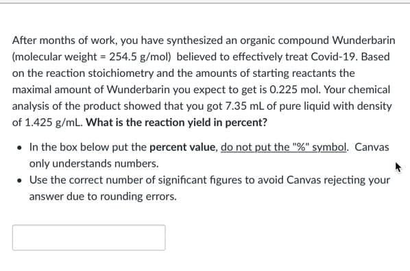After months of work, you have synthesized an organic compound Wunderbarin
(molecular weight = 254.5 g/mol) believed to effectively treat Covid-19. Based
on the reaction stoichiometry and the amounts of starting reactants the
maximal amount of Wunderbarin you expect to get is 0.225 mol. Your chemical
analysis of the product showed that you got 7.35 mL of pure liquid with density
of 1.425 g/mL. What is the reaction yield in percent?
• In the box below put the percent value, do not put the "%" symbol. Canvas
only understands numbers.
• Use the correct number of significant figures to avoid Canvas rejecting your
answer due to rounding errors.
