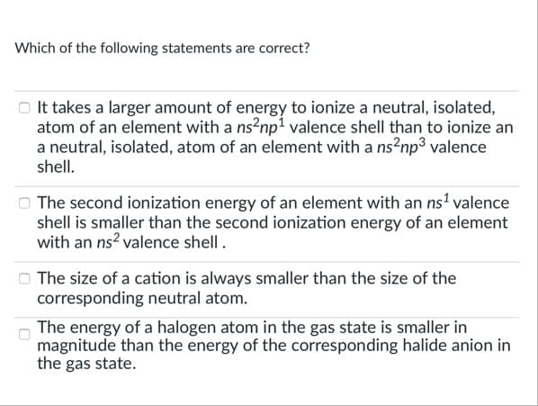Which of the following statements are correct?
o It takes a larger amount of energy to ionize a neutral, isolated,
atom of an element with a ns?np? valence shell than to ionize an
a neutral, isolated, atom of an element with a ns?np3 valence
shell.
The second ionization energy of an element with an ns' valence
shell is smaller than the second ionization energy of an element
with an ns? valence shell.
The size of a cation is always smaller than the size of the
corresponding neutral atom.
The energy of a halogen atom in the gas state is smaller in
magnitude than the energy of the corresponding halide anion in
the gas state.
