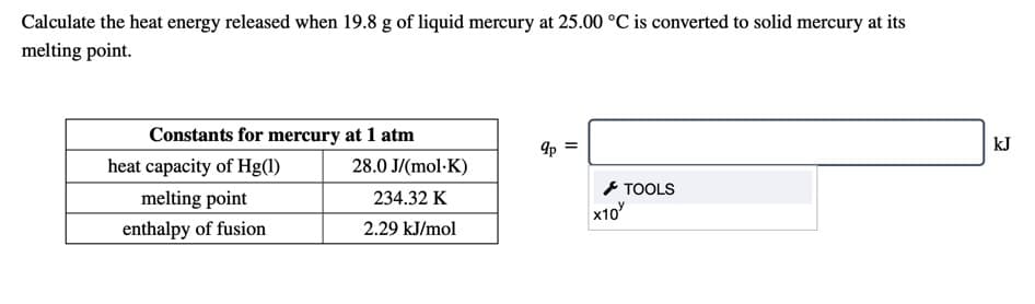 Calculate the heat energy released when 19.8 g of liquid mercury at 25.00 °C is converted to solid mercury at its
melting point.
Constants for mercury at 1 atm
kJ
heat capacity of Hg(1)
28.0 J/(mol·K)
と TOOLS
x10
melting point
234.32 K
enthalpy of fusion
2.29 kJ/mol
