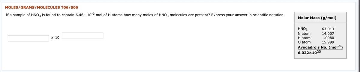 MOLES/GRAMS/MOLECULES T06/S06
If a sample of HNO3 is found to contain 6.46 · 10-3 mol of H atoms how many moles of HNO3 molecules are present? Express your answer in scientific notation.
Molar Mass (g/mol)
HNO3
63.013
14.007
1.0080
15.999
N atom
x 10
H atom
O atom
Avogadro's No. (mol*1)
6.022x1023

