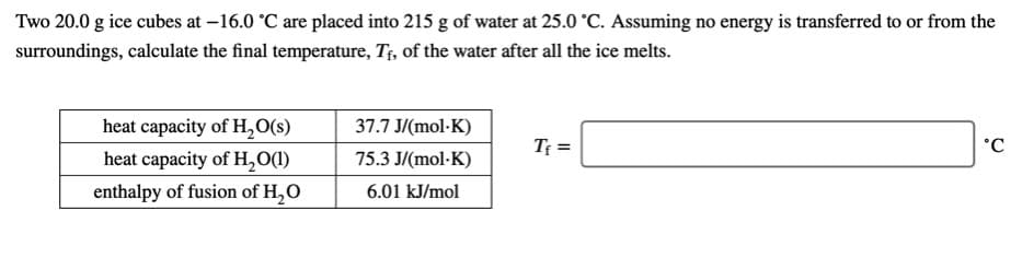Two 20.0 g ice cubes at –16.0 °C are placed into 215 g of water at 25.0 °C. Assuming no energy is transferred to or from the
surroundings, calculate the final temperature, T;, of the water after all the ice melts.
heat capacity of H,O(s)
37.7 J/(mol·K)
Tf =
heat capacity of H,O(l)
75.3 J/(mol-K)
enthalpy of fusion of H,O
6.01 kJ/mol
