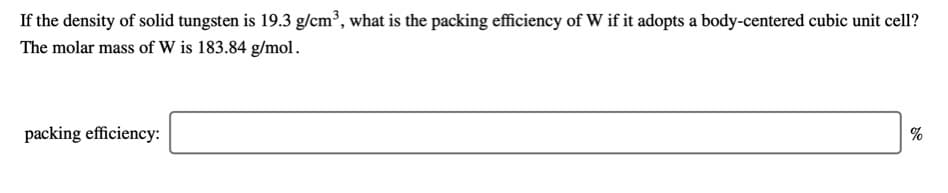 If the density of solid tungsten is 19.3 g/cm³, what is the packing efficiency of W if it adopts a body-centered cubic unit cell?
The molar mass of W is 183.84 g/mol.
packing efficiency:
%
