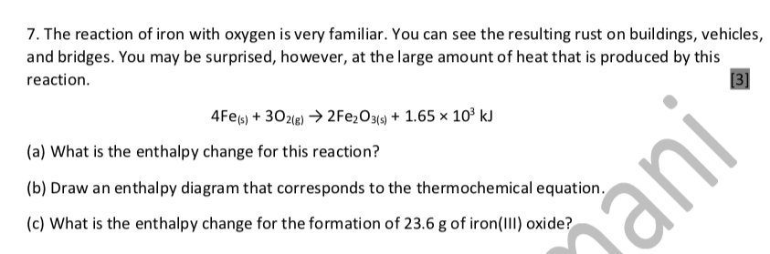 7. The reaction of iron with oxygen is very familiar. You can see the resulting rust on buildings, vehicles,
and bridges. You may be surprised, however, at the large amount of heat that is produced by this
[3]
reaction.
4FE6) + 302le) → 2FE2O3{4) + 1.65 × 10³ kJ
(a) What is the enthalpy change for this reaction?
(b) Draw an enthalpy diagram that corresponds to the thermochemical equation.
(c) What is the enthalpy change for the formation of 23.6 g of iron(III) oxide?

