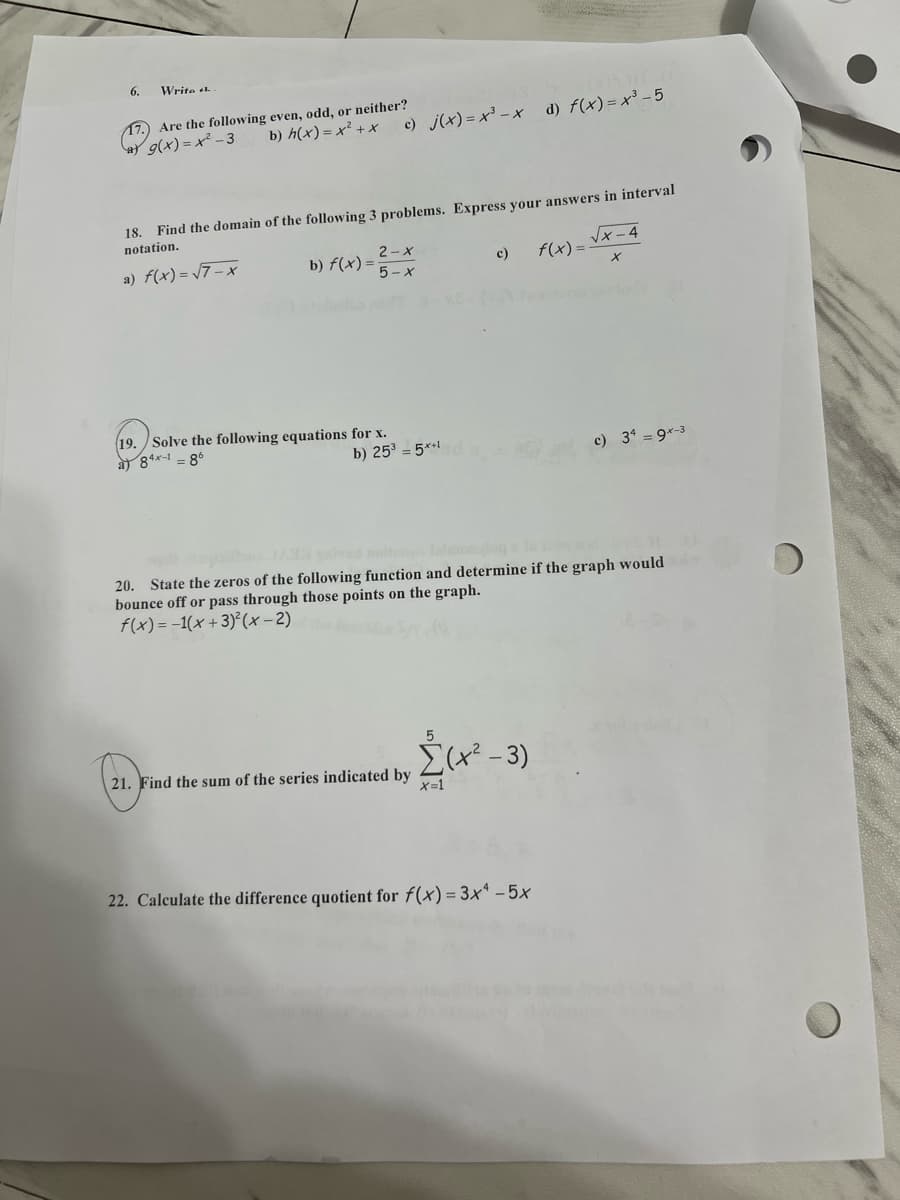 6.
Write
17. Are the following even, odd, or neither?
b) h(x) = x² + *
c) j(x)= x' -x d) f(x)= x³ - 5
at g(x) = x² - 3
18. Find the domain of the following 3 problems. Express your answers in interval
notation.
ャ-4
f(x) =.
2-x
a) f(x) = /7- x
b) f(x) =
c)
5- X
19. Solve the following equations for x.
a 84x-1 = 8
b) 25 = 5*1
c) 34 = 9*-3
20. State the zeros of the following function and determine if the graph would
bounce off or pass through those points on the graph.
f(x) = -1(x +3)°(x -2)
Σ-3 )
21. Find the sum of the series indicated by
メ=1
22. Calculate the difference quotient for f(x) = 3x* - 5x
