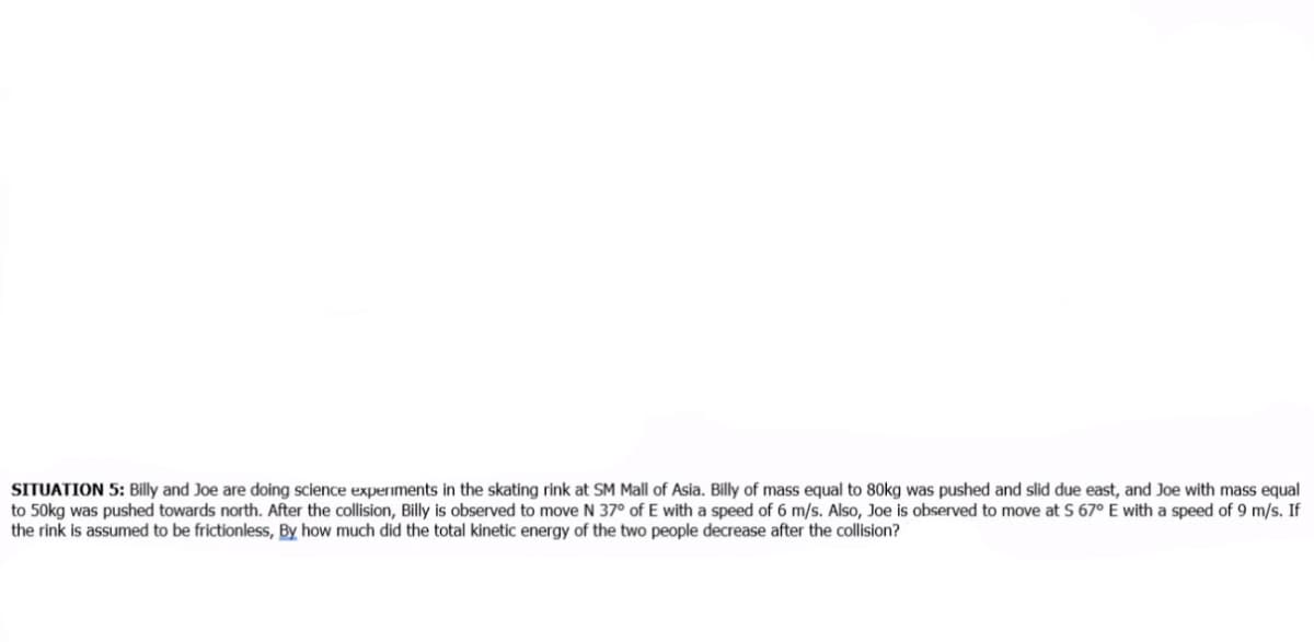 SITUATION 5: Billy and Joe are doing science experiments in the skating rink at SM Mall of Asia. Billy of mass equal to 80kg was pushed and slid due east, and Joe with mass equal
to 50kg was pushed towards north. After the collision, Billy is observed to move N 37° of E with a speed of 6 m/s. Also, Joe is observed to move at S 67° E with a speed of 9 m/s. If
the rink is assumed to be frictionless, By how much did the total kinetic energy of the two people decrease after the collision?
