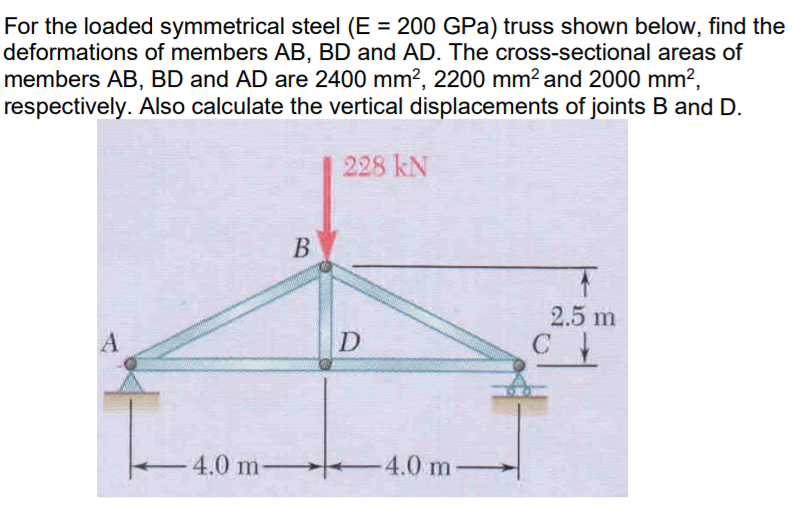 For the loaded symmetrical steel (E = 200 GPa) truss shown below, find the
deformations of members AB, BD and AD. The cross-sectional areas of
members AB, BD and AD are 2400 mm?, 2200 mm? and 2000 mm?,
respectively. Also calculate the vertical displacements of joints B and D.
228 kN
В
2.5 m
D
C
4.0 m-
-4.0 m
