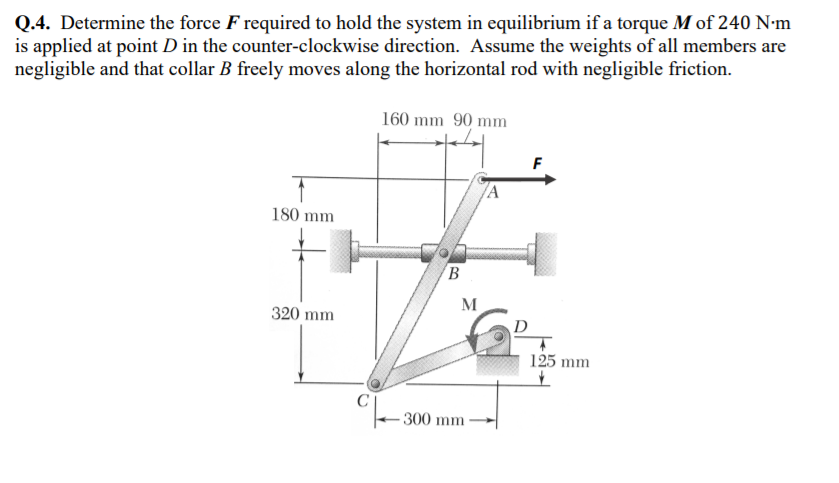 Q.4. Determine the force F required to hold the system in equilibrium if a torque M of 240 N-m
is applied at point D in the counter-clockwise direction. Assume the weights of all members are
negligible and that collar B freely moves along the horizontal rod with negligible friction.
160 mm 90 mm
180 mm
B
M
320 mm
D
125 mm
300 mm
