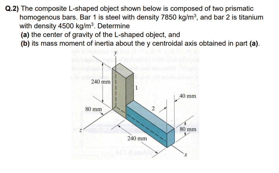 Q.2) The composite L-shaped object shown below is composed of two prismatic
homogenous bars. Bar 1 is steel with density 7850 kg/m³, and bar 2 is titanium
with density 4500 kg/m³. Determine
(a) the center of gravity of the L-shaped object, and
(b) its mass moment of inertia about the y centroidal axis obtained in part (a).
y
oul od
aix lood
240 mm
1
40 mm
80 mm
80 mm
240 mm
msldo
