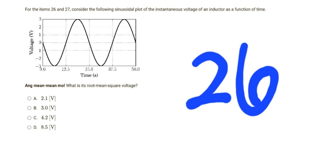 For the items 26 and 27, consider the following sinusoidal plot of the instantaneous voltage of an inductor as a function of time.
0.0
12.5
37.5
50.0
25.0
Time (s)
26
Ang mean-mean mo! What is its root-mean-square voltage?
O A. 2.1 [V]
O B. 3.0 [V]
O C. 4.2 [V]
O D. 8.5 [V]