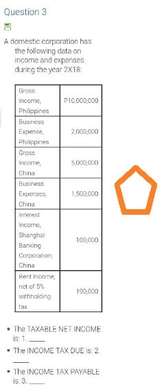Question 3
A domestic corporation has
the following data on
income and expenses
during the year 2X18:
Gross
Income,
P10,000,000
Philippines
Business
Expense,
2,000,000
Philippines
Gross
Income,
5,000,000
Chinal
Business
Expenses,
1,500,000
China
Interest
Income,
Shanghai
100,000
Banking
Corporation,
China
Rent Income,
net of 5%
190,000
withholding
tax
The TAXABLE NET INCOME
is: 1.
• The INCOME TAX DUE is: 2.
• The INCOME TAX PAYABLE
is: 3.