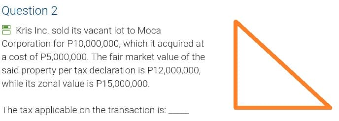 Question 2
Kris Inc. sold its vacant lot to Moca
Corporation for P10,000,000, which it acquired at
a cost of P5,000,000. The fair market value of the
said property per tax declaration is P12,000,000,
while its zonal value is P15,000,000.
The tax applicable on the transaction is: