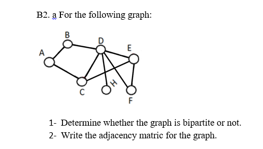 B2. a For the following graph:
E
A
F
1- Determine whether the graph is bipartite or not.
2- Write the adjacency matric for the graph.
