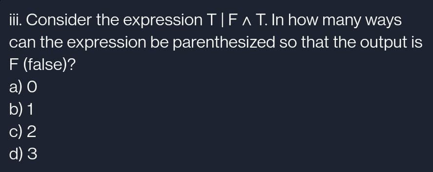 iii. Consider the expression T|F^ T. In how many ways
can the expression be parenthesized so that the output is
F (false)?
a) O
b) 1
c) 2
d) 3
