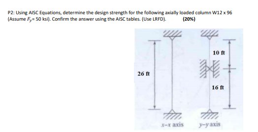 P2: Using AISC Equations, determine the design strength for the following axially loaded column W12 x 96
(Assume Fy= 50 ksi). Confirm the answer using the AISC tables. (Use LRFD).
(20%)
10 ft
26 ft
16 ft
X-r axis
y-y axis
