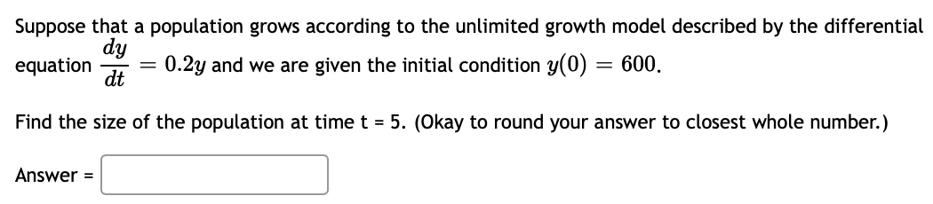 Suppose that a population grows according to the unlimited growth model described by the differential
equation
dy
dt
0.2y and we are given the initial condition y(0)
Find the size of the population at time t = 5. (Okay to round your answer to closest whole number.)
Answer =
= 600.