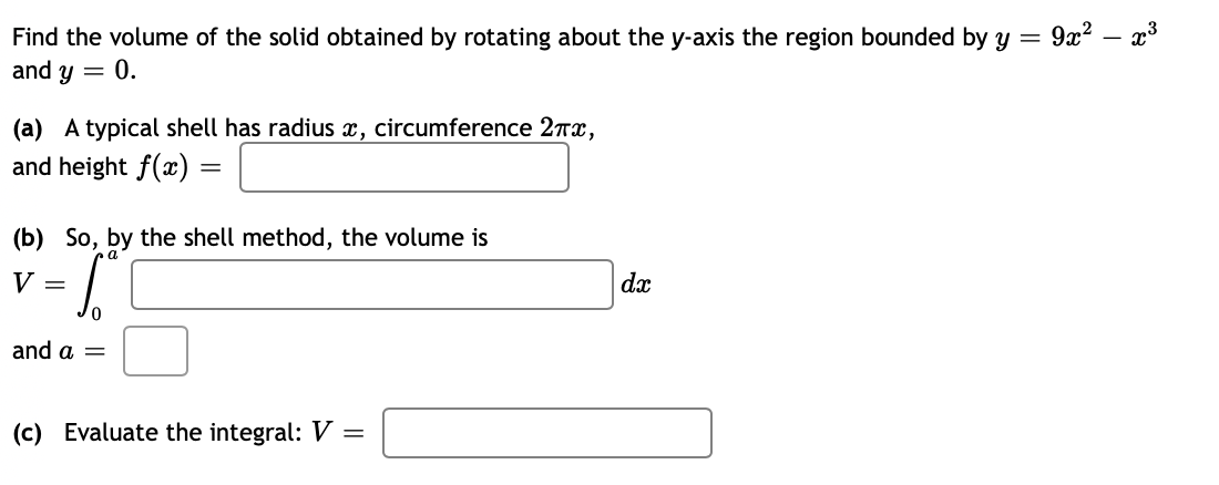 Find the volume of the solid obtained by rotating about the y-axis the region bounded by y =
and y = 0.
(a) A typical shell has radius x, circumference 2πx,
and height f(x):
(b)
So, by the shell method, the volume is
= 5²
0
and a =
=
V =
(c) Evaluate the integral: V =
dx
9x²x³