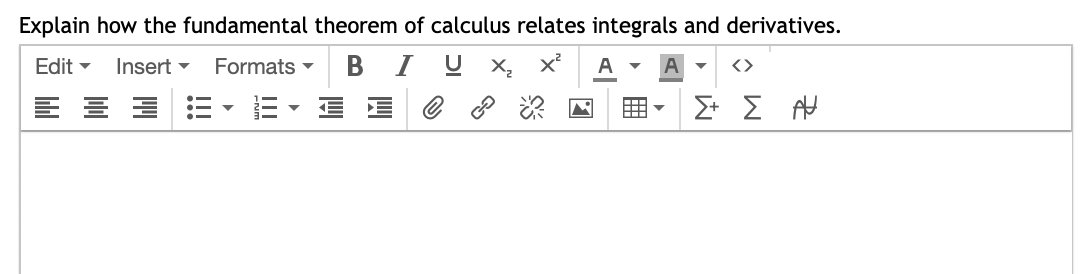 Explain how the fundamental theorem of calculus relates integrals and derivatives.
Edit ▾ Insert Formats B IUX₂ x² A ▾ A
====
E
✓
<>
Σ+ Σ Α