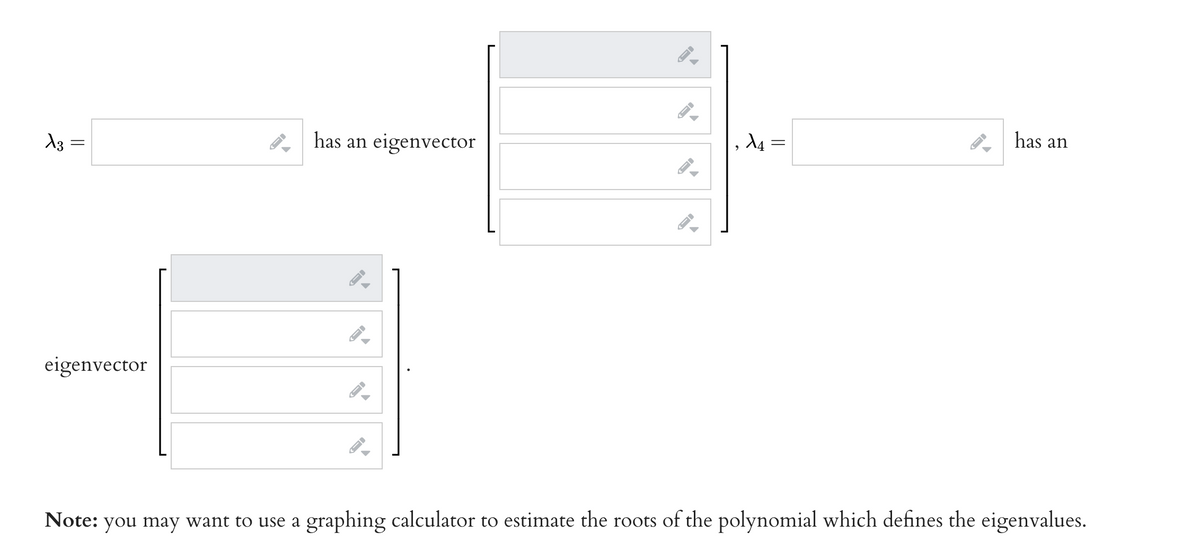 X3
X4
has an
2
eigenvector
Note: you may want to use a graphing calculator to estimate the roots of the polynomial which defines the eigenvalues.
=
ID
has an eigenvector
←
←I
I-
A
←
||
=
→