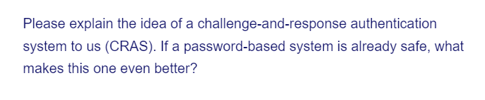 Please explain the idea of a challenge-and-response
authentication
system to us (CRAS). If a password-based system is already safe, what
makes this one even better?