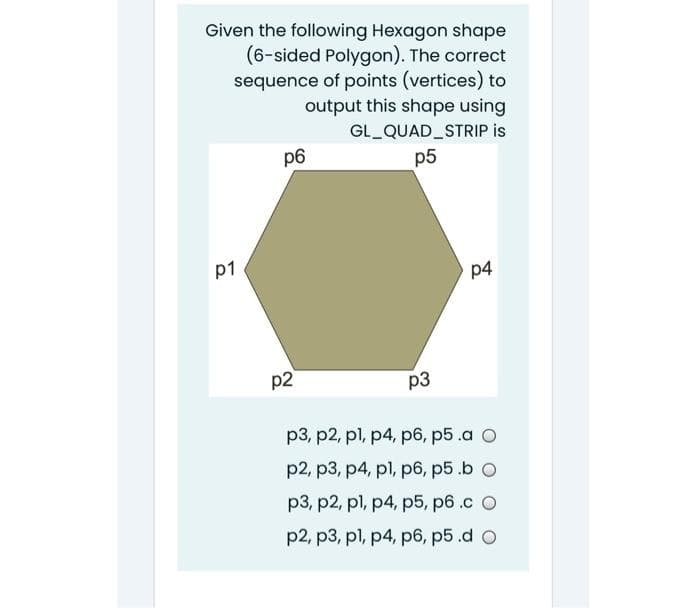 Given the following Hexagon shape
(6-sided Polygon). The correct
sequence of points (vertices) to
output this shape using
GL QUAD STRIP is
p6
p5
p1
p4
p2
p3
p3, p2, pl, p4, p6, p5 .a O
p2, p3, p4, pl, p6, p5 .b O
p3, p2, pl, p4, p5, p6.c O
p2, p3, pl, p4, p6, p5.d O
