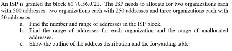 An ISP is granted the block 80.70.56.0/21. The ISP needs to allocate for two organizations each
with 500 addresses, two organizations each with 250 addresses and three organizations each with
50 addresses.
a. Find the number and range of addresses in the ISP block.
b. Find the range of addresses for each organization and the range of unallocated
addresses.
c. Show the outline of the address distribution and the forwarding table.
