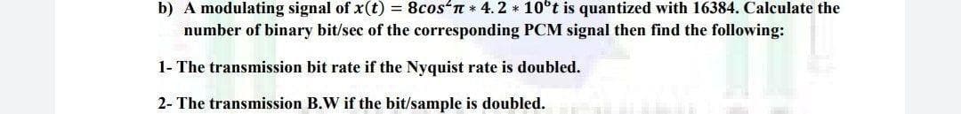 b) A modulating signal of x(t) = 8cos'n * 4.2 * 10°t is quantized with 16384. Calculate the
number of binary bit/sec of the corresponding PCM signal then find the following:
1- The transmission bit rate if the Nyquist rate is doubled.
2- The transmission B.W if the bit/sample is doubled.
