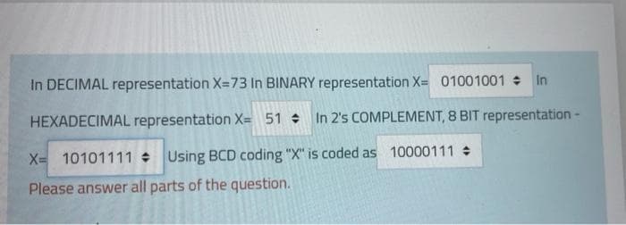 In DECIMAL representation X=73 In BINARY representation X= 01001001 In
HEXADECIMAL representation X= 51 In 2's COMPLEMENT, 8 BIT representation -
X= 10101111 Using BCD coding "X" is coded as 10000111
Please answer all parts of the question.
