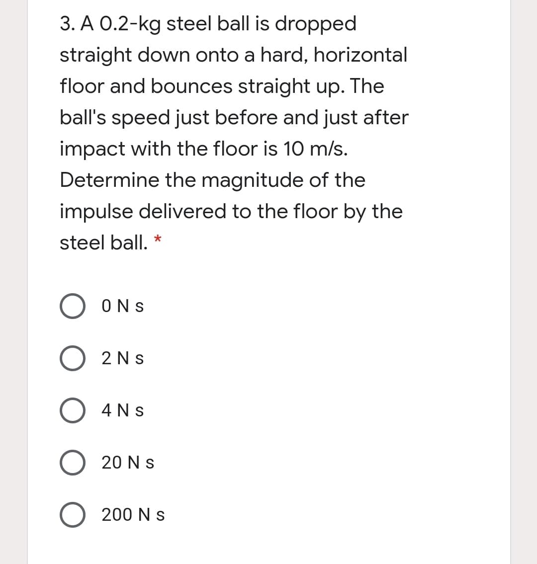 3. A 0.2-kg steel ball is dropped
straight down onto a hard, horizontal
floor and bounces straight up. The
ball's speed just before and just after
impact with the floor is 10 m/s.
Determine the magnitude of the
impulse delivered to the floor by the
steel ball. *
ONS
2 Ns
4 Ns
O 20 N s
200 N s
