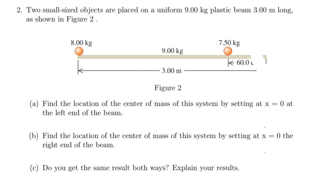 2. Two small-sized objects are placed on a uniform 9.00 kg plastic beam 3.00 m long,
as shown in Figure 2 .
8.00 kg
7.50 kg
9.00 kg
k 60.0 c
3.00 m
Figure 2
(a) Find the location of the center of mass of this system by setting at x = 0 at
the left end of the beam.
(b) Find the location of the center of mass of this system by setting at x = 0 the
right end of the beam.
(c) Do you get the same result both ways? Explain your results.
