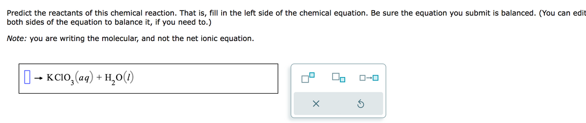 Predict the reactants of this chemical reaction. That is, fill in the left side of the chemical equation. Be sure the equation you submit is balanced. (You can edit
both sides of the equation to balance it, if you need to.)
Note: you are writing the molecular, and not the net ionic equation.
[] → KCIO,(aq) + H,O)
X
ロ→ロ