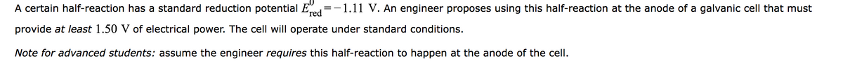 A certain half-reaction has a standard reduction potential E
-1.11 V. An engineer proposes using this half-reaction at the anode of a galvanic cell that must
red
provide at least 1.50 V of electrical power. The cell will operate under standard conditions.
Note for advanced students: assume the engineer requires this half-reaction to happen at the anode of the cell.
