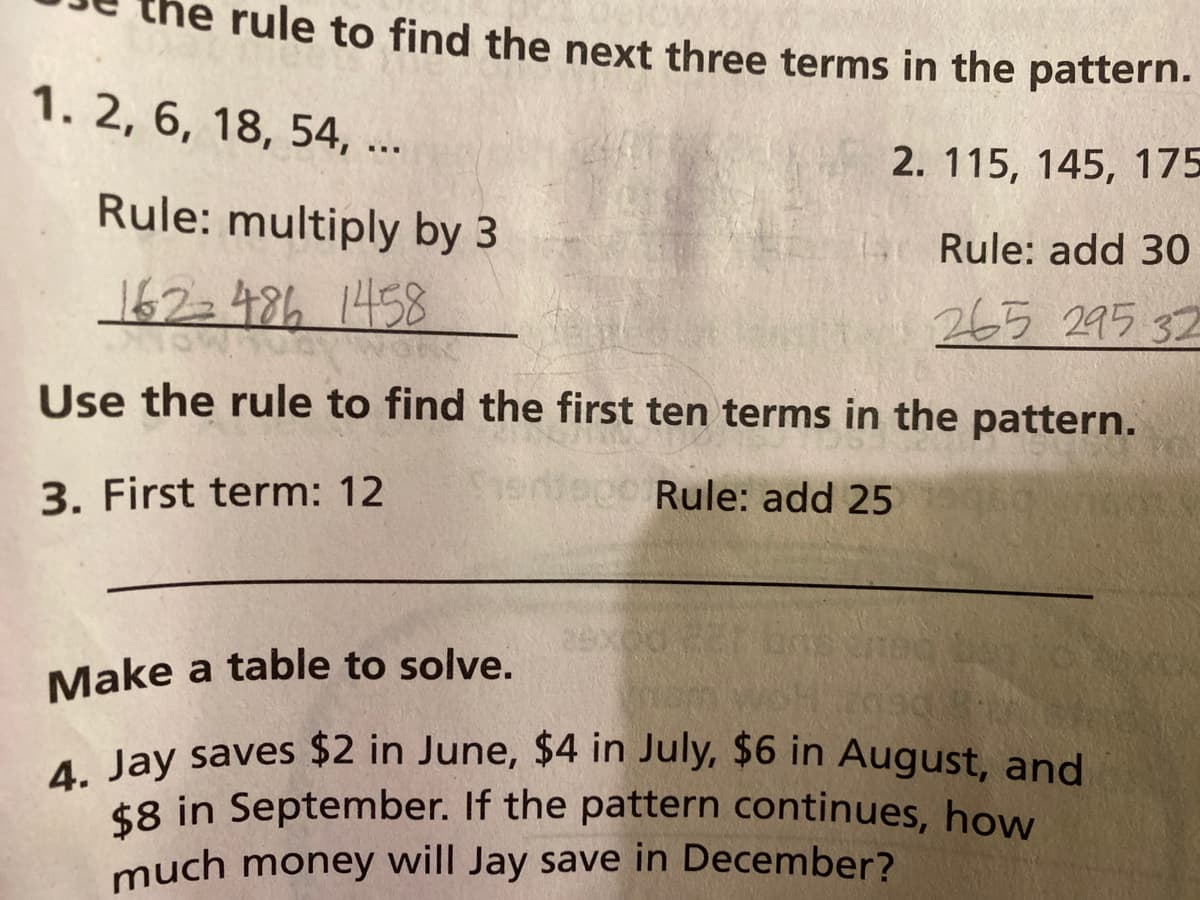 4. Jay saves $2 in June, $4 in July, $6 in August, and
rule to find the next three terms in the pattern.
1. 2, 6, 18, 54, ...
2. 115, 145, 175
Rule: multiply by 3
Rule: add 30
162=486 1458
265 295 32
Use the rule to find the first ten terms in the pattern.
3. First term: 12
Seiepo Rule: add 25
Make a table to solve.
1 Jay saves $2 in June, $4 in July, $6 in August, and
$8 in September. If the pattern continues, how
much money will Jay save in December?
