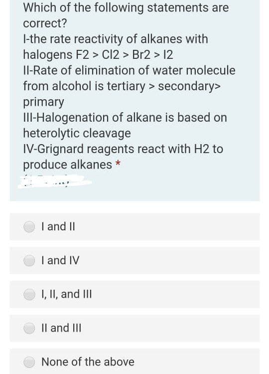 Which of the following statements are
correct?
I-the rate reactivity of alkanes with
halogens F2 > Cl2 > Br2 > 12
Il-Rate of elimination of water molecule
from alcohol is tertiary > secondary>
primary
III-Halogenation of alkane is based on
heterolytic cleavage
IV-Grignard reagents react with H2 to
produce alkanes *
I and II
I and IV
I, II, and III
Il and II
None of the above
