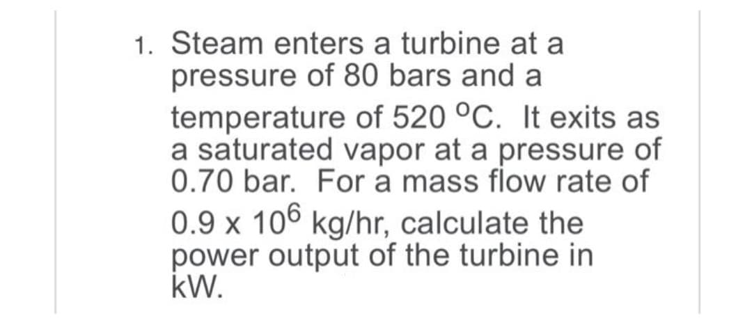 1. Steam enters a turbine at a
pressure of 80 bars and a
temperature of 520 °C. It exits as
a saturated vapor at a pressure of
0.70 bar. For a mass flow rate of
0.9 x 106 kg/hr, calculate the
power output of the turbine in
kW.
