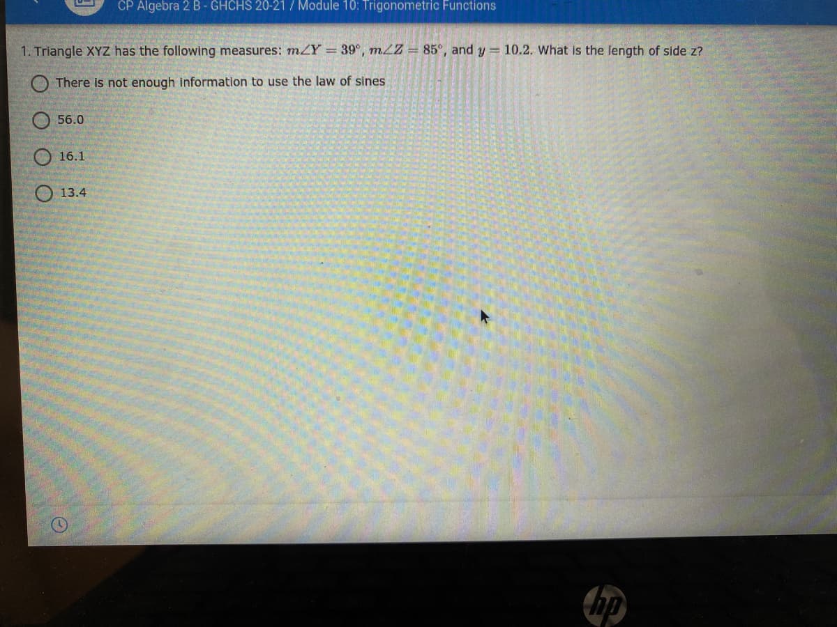 CP Algebra 2 B- GHCHS 20-21 / Module 10: Trigonometric Functions
1. Triangle XYZ has the following measures: mZY = 39°, mLZ = 85°, and y = 10.2. What is the length of side z?
There is not enough information to use the law of sines
O 56.0
O 16.1
13.4
hp

