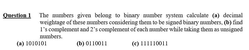 The numbers given belong to binary number system calculate (a) decimal
weightage of these numbers considering them to be signed binary numbers, (b) find
l's complement and 2's complement of each number while taking them as unsigned
numbers.
(a) 1010101
(b) 0110011
(c) 111110011
