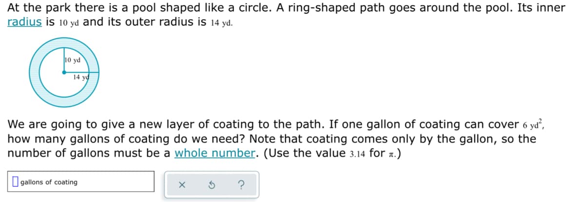 At the park there is a pool shaped like a circle. A ring-shaped path goes around the pool. Its inner
radius is 10 yd and its outer radius is 14 yd.
10 yd
14 yd
We are going to give a new layer of coating to the path. If one gallon of coating can cover 6 yd,
how many gallons of coating do we need? Note that coating comes only by the gallon, so the
number of gallons must be a whole number. (Use the value 3.14 for a.)
I gallons of coating
